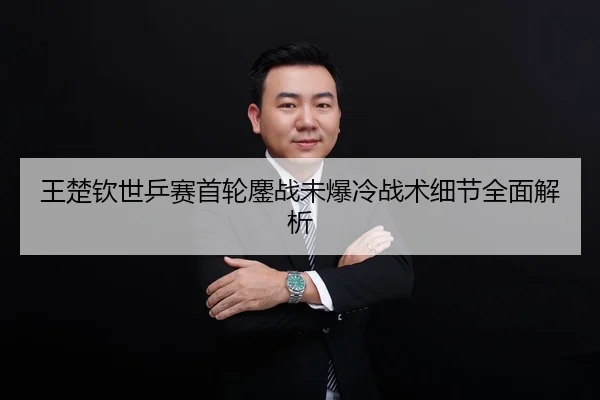 王楚钦世乒赛首轮鏖战未爆冷战术细节全面解析
